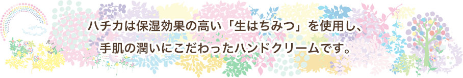 ハチカは保湿効果の高い「生はちみつ」を使用し、手肌の潤いにこだわったハンドクリームです。