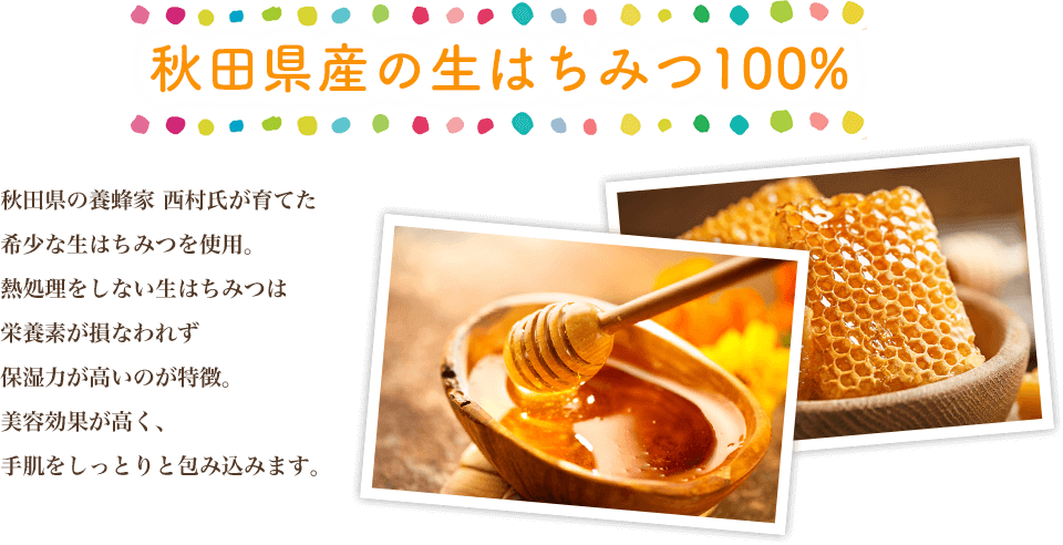 秋田県産の生はちみつ100% 秋田県の養蜂家 西村氏が育てた希少な生はちみつを使用。熱処理をしない生はちみつは栄養素が損なわれず保湿力が高いのが特徴。美容効果が高く、手肌をしっとりと包み込みます。