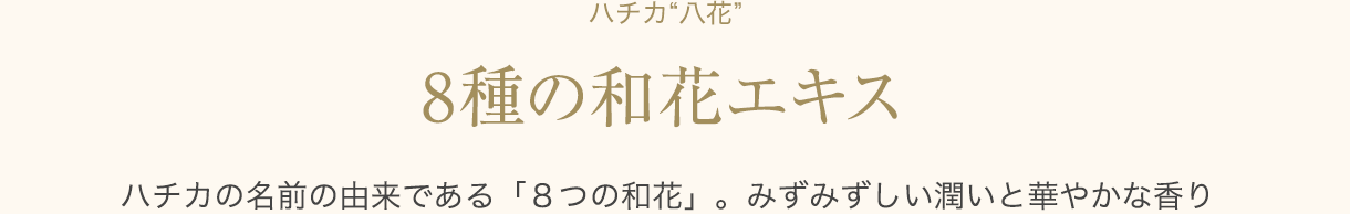 ハチカ“八花” 8種の和花エキス  ハチカの名前の由来である「８つの和花」。みずみずしい潤いと華やかな香り