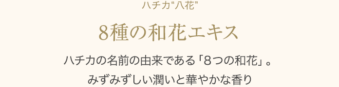 ハチカ“八花” 8種の和花エキス  ハチカの名前の由来である「８つの和花」。みずみずしい潤いと華やかな香り